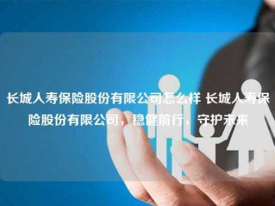 长城人寿保险股份有限公司怎么样 长城人寿保险股份有限公司，稳健前行，守护未来