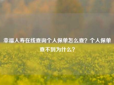 幸福人寿在线查询个人保单怎么查？个人保单查不到为什么？