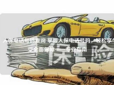 人保电话号码查询 掌握人保电话号码，轻松享受全面保障——专业指南