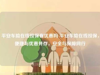 平安车险在线投保有优惠吗 平安车险在线投保，便捷与优惠并存，安全与保障同行