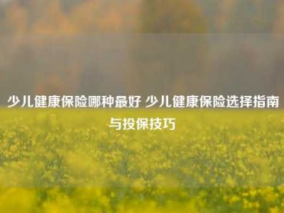 少儿健康保险哪种最好 少儿健康保险选择指南与投保技巧