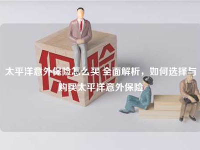 太平洋意外保险怎么买 全面解析，如何选择与购买太平洋意外保险