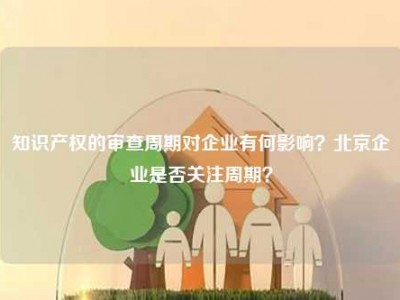 知识产权的审查周期对企业有何影响？北京企业是否关注周期？