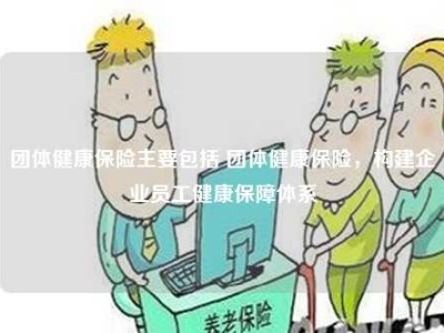 团体健康保险主要包括 团体健康保险，构建企业员工健康保障体系