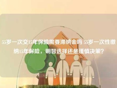 55岁一次交15年保险需要滞纳金吗 55岁一次性缴纳15年保险，明智选择还是谨慎决策？