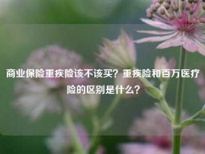 商业保险重疾险该不该买？重疾险和百万医疗险的区别是什么？