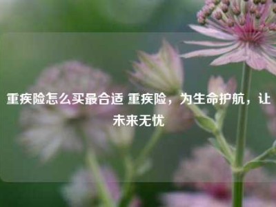 重疾险怎么买最合适 重疾险，为生命护航，让未来无忧