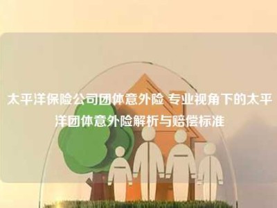 太平洋保险公司团体意外险 专业视角下的太平洋团体意外险解析与赔偿标准