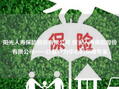 阳光人寿保险股份有限公司 阳光人寿保险股份有限公司——以客户为中心的保障专家