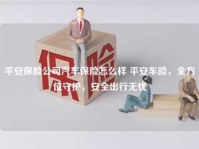 平安保险公司汽车保险怎么样 平安车险，全方位守护，安全出行无忧