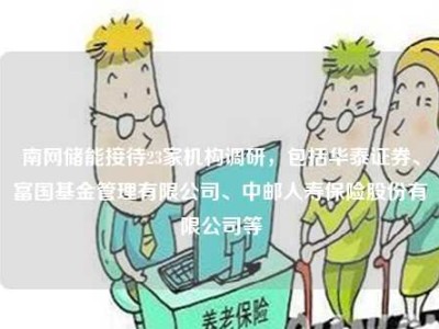 南网储能接待23家机构调研，包括华泰证券、富国基金管理有限公司、中邮人寿保险股份有限公司等