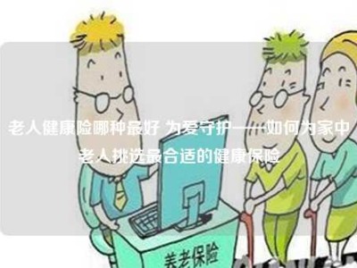 老人健康险哪种最好 为爱守护——如何为家中老人挑选最合适的健康保险