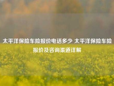 太平洋保险车险报价电话多少 太平洋保险车险报价及咨询渠道详解