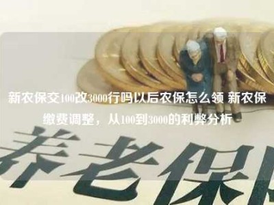 新农保交100改3000行吗以后农保怎么领 新农保缴费调整，从100到3000的利弊分析