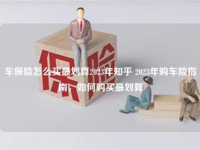 车保险怎么买最划算2023年知乎 2023年购车险指南，如何购买最划算