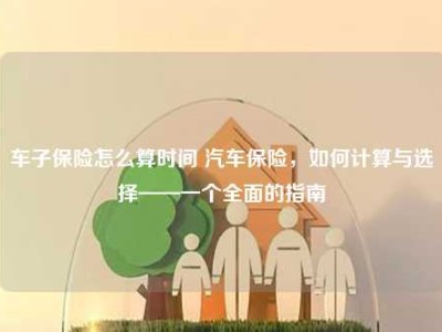 车子保险怎么算时间 汽车保险，如何计算与选择——一个全面的指南