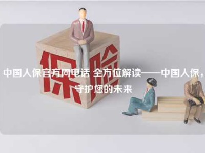 中国人保官方网电话 全方位解读——中国人保，守护您的未来