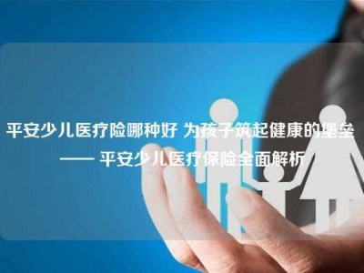 平安少儿医疗险哪种好 为孩子筑起健康的堡垒 —— 平安少儿医疗保险全面解析