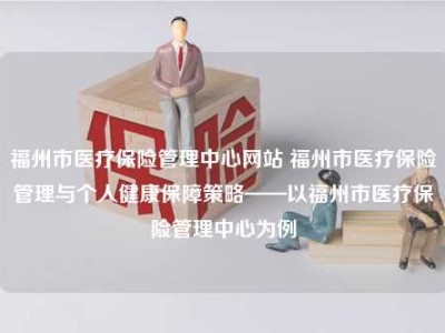 福州市医疗保险管理中心网站 福州市医疗保险管理与个人健康保障策略——以福州市医疗保险管理中心为例