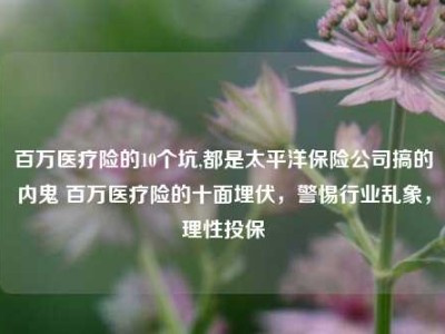 百万医疗险的10个坑,都是太平洋保险公司搞的内鬼 百万医疗险的十面埋伏，警惕行业乱象，理性投保