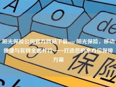 阳光保险公司官方网站下载app 阳光保险，移动便捷与官网全面并行——打造您的全方位保障方案