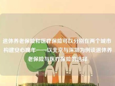 退休养老保险和医疗保险可以分别在两个城市 构建安心晚年——以北京与深圳为例谈退休养老保险与医疗保险的选择