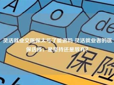 灵活就业交医保太亏了能退吗 灵活就业者的医保选择，是坚持还是放弃？