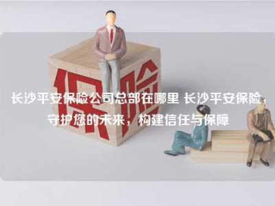 长沙平安保险公司总部在哪里 长沙平安保险，守护您的未来，构建信任与保障