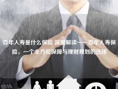 百年人寿是什么保险 深度解读——百年人寿保险，一个全方位保障与理财规划的选择