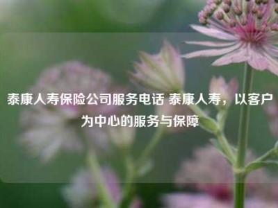 泰康人寿保险公司服务电话 泰康人寿，以客户为中心的服务与保障