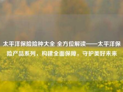 太平洋保险险种大全 全方位解读——太平洋保险产品系列，构建全面保障，守护美好未来