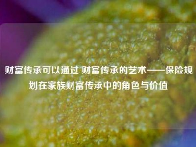 财富传承可以通过 财富传承的艺术——保险规划在家族财富传承中的角色与价值