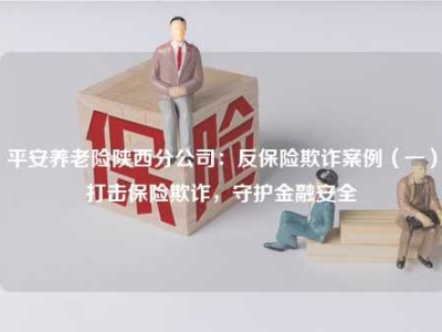 平安养老险陕西分公司：反保险欺诈案例（一）打击保险欺诈，守护金融安全