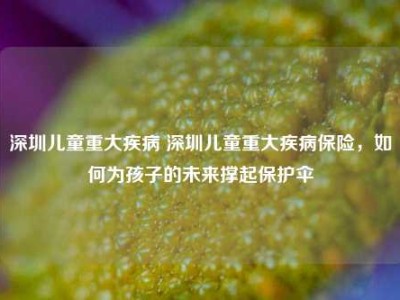 深圳儿童重大疾病 深圳儿童重大疾病保险，如何为孩子的未来撑起保护伞