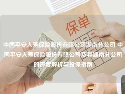 中国平安人寿保险股份有限公司湖南分公司 中国平安人寿保险股份有限公司及其湖南分公司的深度解析与投保指南