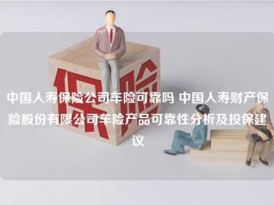 中国人寿保险公司车险可靠吗 中国人寿财产保险股份有限公司车险产品可靠性分析及投保建议