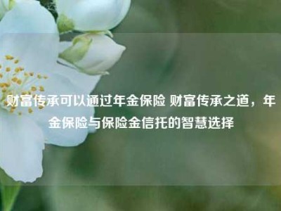 财富传承可以通过年金保险 财富传承之道，年金保险与保险金信托的智慧选择