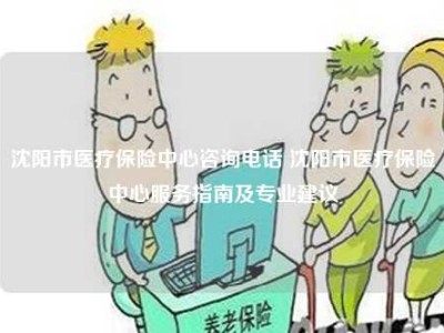 沈阳市医疗保险中心咨询电话 沈阳市医疗保险中心服务指南及专业建议