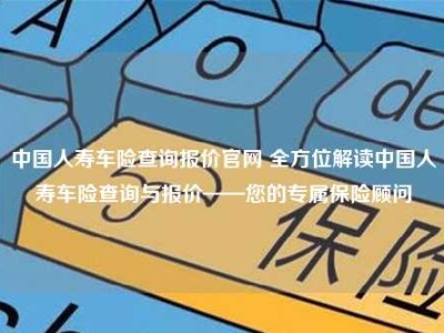 中国人寿车险查询报价官网 全方位解读中国人寿车险查询与报价——您的专属保险顾问