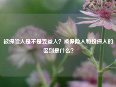 被保险人是不是受益人？被保险人和投保人的区别是什么？