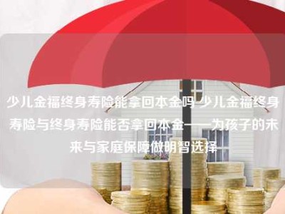 少儿金福终身寿险能拿回本金吗 少儿金福终身寿险与终身寿险能否拿回本金——为孩子的未来与家庭保障做明智选择