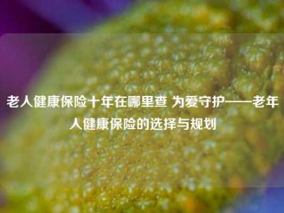 老人健康保险十年在哪里查 为爱守护——老年人健康保险的选择与规划