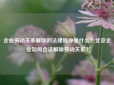 企业劳动关系解除的法律程序是什么？北京企业如何合法解除劳动关系？