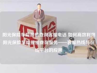 阳光保险车险报价查询客服电话 如何高效利用阳光保险车险报价查询服务——客服热线与在线平台的应用