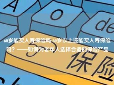 60岁能买人寿保险吗 60岁以上还能买人寿保险吗？——如何为老年人选择合适的保险产品