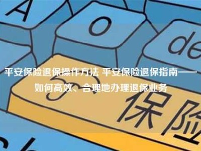 平安保险退保操作方法 平安保险退保指南——如何高效、合理地办理退保业务