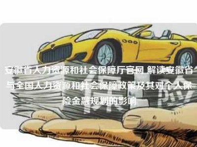 安徽省人力资源和社会保障厅官网 解读安徽省与全国人力资源和社会保障政策及其对个人保险金融规划的影响