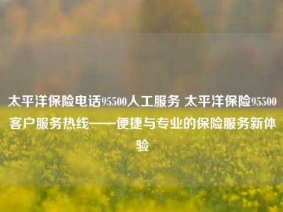 太平洋保险电话95500人工服务 太平洋保险95500客户服务热线——便捷与专业的保险服务新体验