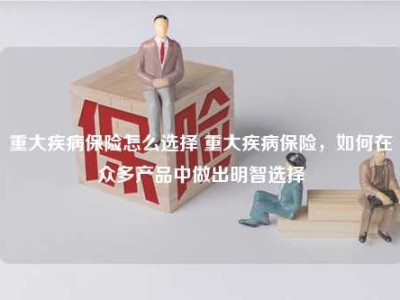 重大疾病保险怎么选择 重大疾病保险，如何在众多产品中做出明智选择