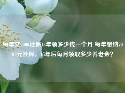 每年交7000社保15年领多少钱一个月 每年缴纳7000元社保，15年后每月领取多少养老金？